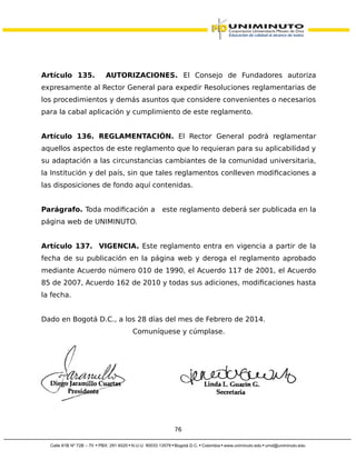Artículo 135. AUTORIZACIONES. El Consejo de Fundadores autoriza
expresamente al Rector General para expedir Resoluciones reglamentarias de
los procedimientos y demás asuntos que considere convenientes o necesarios
para la cabal aplicación y cumplimiento de este reglamento.
Artículo 136. REGLAMENTACIÓN. El Rector General podrá reglamentar
aquellos aspectos de este reglamento que lo requieran para su aplicabilidad y
su adaptación a las circunstancias cambiantes de la comunidad universitaria,
la Institución y del país, sin que tales reglamentos conlleven modificaciones a
las disposiciones de fondo aquí contenidas.
Parágrafo. Toda modificación a este reglamento deberá ser publicada en la
página web de UNIMINUTO.
Artículo 137. VIGENCIA. Este reglamento entra en vigencia a partir de la
fecha de su publicación en la página web y deroga el reglamento aprobado
mediante Acuerdo número 010 de 1990, el Acuerdo 117 de 2001, el Acuerdo
85 de 2007, Acuerdo 162 de 2010 y todas sus adiciones, modificaciones hasta
la fecha.
Dado en Bogotá D.C., a los 28 días del mes de Febrero de 2014.
Comuníquese y cúmplase.
76
 