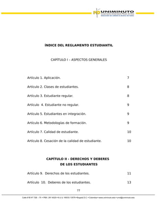 ÍNDICE DEL REGLAMENTO ESTUDIANTIL
CAPÍTULO I – ASPECTOS GENERALES
Artículo 1. Aplicación. 7
Artículo 2. Clases de estudiantes. 8
Artículo 3. Estudiante regular. 8
Artículo 4. Estudiante no regular. 9
Artículo 5. Estudiantes en integración. 9
Artículo 6. Metodologías de formación. 9
Artículo 7. Calidad de estudiante. 10
Artículo 8. Cesación de la calidad de estudiante. 10
CAPÍTULO II - DERECHOS Y DEBERES
DE LOS ESTUDIANTES
Artículo 9. Derechos de los estudiantes. 11
Artículo 10. Deberes de los estudiantes. 13
77
 