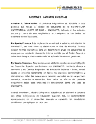 CAPÍTULO I – ASPECTOS GENERALES
Artículo 1. APLICACIÓN. El presente Reglamento es aplicable a toda
persona que tenga la calidad de estudiante de la CORPORACIÓN
UNIVERSITARIA MINUTO DE DIOS - UNIMINUTO, definido en los artículos
tercero y cuarto de este Reglamento, en cualquiera de sus Sedes, en
Colombia o en el extranjero.
Parágrafo Primero. Este reglamento se aplicará a todos los estudiantes de
UNIMINUTO, sea cual fuere su clasificación, o nivel de estudios. Cuando
existan normas específicas para un determinado grupo de estudiantes se
expresará así mediante disposición interna emitida por el Rector General o
quien este delegue. En caso contrario, se aplicarán las normas generales.
Parágrafo Segundo. Toda persona que adelante estudios en una Institución
de Educación Superior administrada por UNIMINUTO, mediante alianza o
convenio o en Centros Regionales de Educación Superior - Ceres, estará
sujeta al presente reglamento en todos los aspectos administrativos y
disciplinarios, salvo las excepciones expresas pactadas en los respectivos
contratos, acuerdos o convenios. Para todos los efectos del presente
Reglamento todas esas entidades se considerarán como una sede de
UNIMINUTO.
Cuando UNIMINUTO imparta programas académicos en acuerdo o convenio
con otras Instituciones de Educación Superior, IES, se reglamentarán
expresamente en el respectivo acuerdo o convenio, las condiciones
académicas que apliquen en cada uno.
8
 