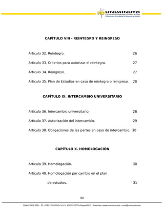 CAPÍTULO VIII - REINTEGRO Y REINGRESO
Artículo 32. Reintegro. 26
Artículo 33. Criterios para autorizar el reintegro. 27
Artículo 34. Reingreso. 27
Artículo 35. Plan de Estudios en caso de reintegro o reingreso. 28
CAPÍTULO IX. INTERCAMBIO UNIVERSITARIO
Artículo 36. Intercambio universitario. 28
Artículo 37. Autorización del intercambio. 29
Artículo 38. Obligaciones de las partes en caso de intercambio. 30
CAPÍTULO X. HOMOLOGACIÓN
Artículo 39. Homologación. 30
Artículo 40. Homologación por cambio en el plan
de estudios. 31
80
 