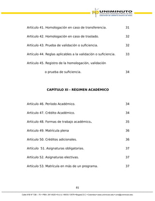 Artículo 41. Homologación en caso de transferencia. 31
Artículo 42. Homologación en caso de traslado. 32
Artículo 43. Prueba de validación o suficiencia. 32
Artículo 44. Reglas aplicables a la validación o suficiencia. 33
Artículo 45. Registro de la homologación, validación
o prueba de suficiencia. 34
CAPÍTULO XI - RÉGIMEN ACADÉMICO
Artículo 46. Período Académico. 34
Artículo 47. Crédito Académico. 34
Artículo 48. Formas de trabajo académico. 35
Articulo 49. Matrícula plena 36
Artículo 50. Créditos adicionales. 36
Artículo 51. Asignaturas obligatorias. 37
Artículo 52. Asignaturas electivas. 37
Artículo 53. Matrícula en más de un programa. 37
81
 