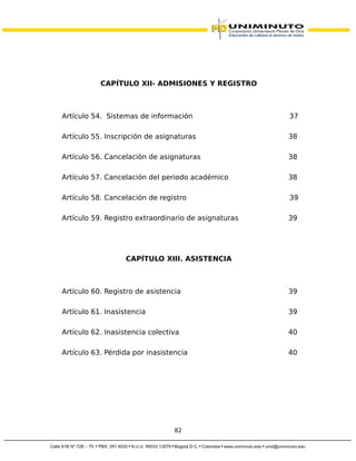 CAPÍTULO XII- ADMISIONES Y REGISTRO
Artículo 54. Sistemas de información 37
Artículo 55. Inscripción de asignaturas 38
Artículo 56. Cancelación de asignaturas 38
Artículo 57. Cancelación del periodo académico 38
Artículo 58. Cancelación de registro 39
Artículo 59. Registro extraordinario de asignaturas 39
CAPÍTULO XIII. ASISTENCIA
Artículo 60. Registro de asistencia 39
Artículo 61. Inasistencia 39
Artículo 62. Inasistencia colectiva 40
Artículo 63. Pérdida por inasistencia 40
82
 