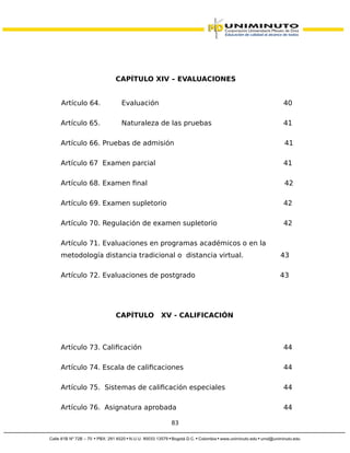 CAPÍTULO XIV – EVALUACIONES
Artículo 64. Evaluación 40
Artículo 65. Naturaleza de las pruebas 41
Artículo 66. Pruebas de admisión 41
Artículo 67 Examen parcial 41
Artículo 68. Examen final 42
Artículo 69. Examen supletorio 42
Artículo 70. Regulación de examen supletorio 42
Artículo 71. Evaluaciones en programas académicos o en la
metodología distancia tradicional o distancia virtual. 43
Artículo 72. Evaluaciones de postgrado 43
CAPÍTULO XV - CALIFICACIÓN
Artículo 73. Calificación 44
Artículo 74. Escala de calificaciones 44
Artículo 75. Sistemas de calificación especiales 44
Artículo 76. Asignatura aprobada 44
83
 