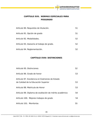CAPÍTULO XVII. NORMAS ESPECIALES PARA
POSGRADO
Artículo 90. Requisitos de titulación. 51
Artículo 91. Opción de grado 51
Artículo 92. Modalidades. 52
Artículo 93. Asesoría al trabajo de grado. 52
Artículo 94. Reglamentación. 52
CAPÍTULO XVIII- DISTINCIONES
Artículo 95. Distinciones 52
Artículo 96. Grado de honor 53
Artículo 97. Excelencia en Exámenes de Estado
de Calidad de la Educación Superior 53
Artículo 98. Matrícula de Honor 53
Artículo 99. Diploma de exaltación de mérito académico 54
Artículo 100. Mejores trabajos de grado 54
Artículo 101. Monitorías 55
85
 