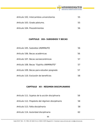 Artículo 102. Intercambios universitarios 55
Artículo 103. Grado póstumo. 55
Artículo 104. Procedimientos 56
CAPITULO XIX– SUBSIDIOS Y BECAS
Artículo 105. Subsidios UNIMINUTO 56
Artículo 106. Becas académicas 56
Artículo 107. Becas socioeconómicas 57
Artículo 108. Becas “Espíritu UNIMINUTO” 57
Artículo 109. Becas para estudiar posgrado 57
Artículo 110. Exclusión de beneficios 58
CAPÍTULO XX - RÉGIMEN DISCIPLINARIO
Artículo 111. Sujetos de la acción disciplinaria 58
Artículo 112. Propósito del régimen disciplinario 58
Artículo 113. Falta disciplinaria 58
Artículo 114. Autoridad disciplinaria 62
86
 