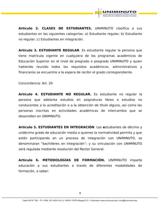 Artículo 2. CLASES DE ESTUDIANTES. UNIMINUTO clasifica a sus
estudiantes en las siguientes categorías: a) Estudiante regular; b) Estudiante
no regular; c) Estudiantes en integración.
Artículo 3. ESTUDIANTE REGULAR. Es estudiante regular la persona que
tiene matrícula vigente en cualquiera de los programas académicos de
Educación Superior en el nivel de pregrado o posgrado UNIMINUTO y quien
habiendo reunido todos los requisitos académicos, administrativos y
financieros se encuentre a la espera de recibir el grado correspondiente.
Concordancia: Art. 20
Artículo 4. ESTUDIANTE NO REGULAR. Es estudiante no regular la
persona que adelanta estudios en asignaturas libres o estudios no
conducentes a la acreditación o a la obtención de título alguno, así como las
personas inscritas en actividades académicas de intercambio que se
desarrollen en UNIMINUTO.
Artículo 5. ESTUDIANTES EN INTEGRACIÓN. Los estudiantes de décimo y
undécimo grado de educación media o quienes la normatividad permita y que
estén participando en un proceso de integración con UNIMINUTO, se
denominaran “bachilleres en integración”; y su vinculación con UNIMINUTO
será regulada mediante resolución del Rector General.
Artículo 6. METODOLOGÍAS DE FORMACIÓN. UNIMINUTO imparte
educación a sus estudiantes a través de diferentes modalidades de
formación, a saber:
9
 