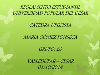 REGLAMENTO ESTUDIANTIL 
UNIVERSIDAD POPULAR DEL CESAR 
CATEDRA UPECISTA 
MARIA GÓMEZ FONSECA 
GRUPO: 20 
VALLEDUPAR – CESAR 
01/10/2014 
 