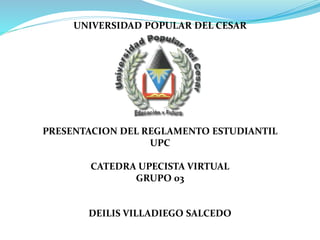 UNIVERSIDAD POPULAR DEL CESAR 
PRESENTACION DEL REGLAMENTO ESTUDIANTIL 
UPC 
CATEDRA UPECISTA VIRTUAL 
GRUPO 03 
DEILIS VILLADIEGO SALCEDO 
 