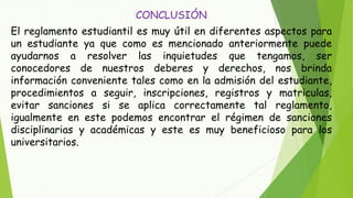 CONCLUSIÓN 
El reglamento estudiantil es muy útil en diferentes aspectos para 
un estudiante ya que como es mencionado anteriormente puede 
ayudarnos a resolver las inquietudes que tengamos, ser 
conocedores de nuestros deberes y derechos, nos brinda 
información conveniente tales como en la admisión del estudiante, 
procedimientos a seguir, inscripciones, registros y matriculas, 
evitar sanciones si se aplica correctamente tal reglamento, 
igualmente en este podemos encontrar el régimen de sanciones 
disciplinarias y académicas y este es muy beneficioso para los 
universitarios. 
 