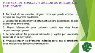 VENTAJAS DE CONOCER Y APLICAR UN REGLAMENTO 
ESTUDIANTIL 
1. Facilidad de no cometer ninguna falta que pueda afectar el 
estudio del programa académico. 
2. Conocer los procedimientos estudiantiles para cancelación, adición 
de materias entre otras. 
3. Mayor información para cualquier cambio que dese hacer 
respecto a su programa. 
4. Permite aplicar los procesos adecuados y legales por una acción 
cometida en la institución. 
5. Ayuda a conocer los diferentes métodos por el cual el estudiante 
debe realizar sus derechos prenunsuarios. 
 