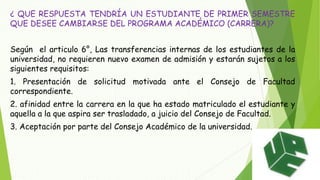 ¿ QUE RESPUESTA TENDRÍA UN ESTUDIANTE DE PRIMER SEMESTRE 
QUE DESEE CAMBIARSE DEL PROGRAMA ACADÉMICO (CARRERA)? 
Según el articulo 6°, Las transferencias internas de los estudiantes de la 
universidad, no requieren nuevo examen de admisión y estarán sujetos a los 
siguientes requisitos: 
1. Presentación de solicitud motivada ante el Consejo de Facultad 
correspondiente. 
2. afinidad entre la carrera en la que ha estado matriculado el estudiante y 
aquella a la que aspira ser trasladado, a juicio del Consejo de Facultad. 
3. Aceptación por parte del Consejo Académico de la universidad. 
 