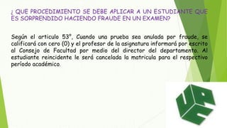 ¿ QUE PROCEDIMIENTO SE DEBE APLICAR A UN ESTUDIANTE QUE 
ES SORPRENDIDO HACIENDO FRAUDE EN UN EXAMEN? 
Según el articulo 53°, Cuando una prueba sea anulada por fraude, se 
calificará con cero (0) y el profesor de la asignatura informará por escrito 
al Consejo de Facultad por medio del director del departamento. Al 
estudiante reincidente le será cancelada la matricula para el respectivo 
período académico. 
 