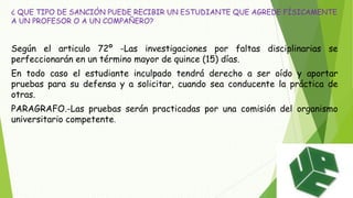 ¿ QUE TIPO DE SANCIÓN PUEDE RECIBIR UN ESTUDIANTE QUE AGREDE FÍSICAMENTE 
A UN PROFESOR O A UN COMPAÑERO? 
Según el articulo 72º -Las investigaciones por faltas disciplinarias se 
perfeccionarán en un término mayor de quince (15) días. 
En todo caso el estudiante inculpado tendrá derecho a ser oído y aportar 
pruebas para su defensa y a solicitar, cuando sea conducente la práctica de 
otras. 
PARAGRAFO.-Las pruebas serán practicadas por una comisión del organismo 
universitario competente. 
 