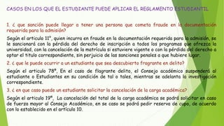 CASOS EN LOS QUE EL ESTUDIANTE PUEDE APLICAR EL REGLAMENTO ESTUDIANTIL 
1. ¿ que sanción puede llegar a tener una persona que cometa fraude en la documentación 
requerida para la admisión? 
Según el articulo 11°, quien incurra en fraude en la documentación requerida para la admisión, se 
le sancionará con la pérdida del derecho de inscripción a todos los programas que ofrezca la 
universidad, con la cancelación de la matrícula si estuviere vigente o con la pérdida del derecho a 
optar el titulo correspondiente, sin perjuicio de las sanciones penales a que hubiere lugar. 
2. ¿ que le puede ocurrir a un estudiante que sea descubierto fragrante en delito? 
Según el articulo 78º, En el caso de flagrante delito, el Consejo académico suspenderá al 
estudiante o Estudiantes en su condición de tal o tales, mientras se adelanta la investigación 
correspondiente. 
3. ¿ en que caso puede un estudiante solicitar la cancelación de la carga académica? 
Según el articulo 19º, La cancelación del total de la carga académica se podrá solicitar en caso 
de fuerza mayor al Consejo Académico, en se caso se podrá pedir reserva de cupo, de acuerdo 
con lo establecido en el artículo 10. 
 