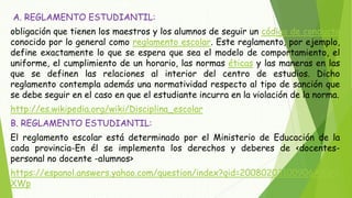 A. REGLAMENTO ESTUDIANTIL: 
obligación que tienen los maestros y los alumnos de seguir un código de conducta 
conocido por lo general como reglamento escolar. Este reglamento, por ejemplo, 
define exactamente lo que se espera que sea el modelo de comportamiento, el 
uniforme, el cumplimiento de un horario, las normas éticas y las maneras en las 
que se definen las relaciones al interior del centro de estudios. Dicho 
reglamento contempla además una normatividad respecto al tipo de sanción que 
se debe seguir en el caso en que el estudiante incurra en la violación de la norma. 
http://es.wikipedia.org/wiki/Disciplina_escolar 
B. REGLAMENTO ESTUDIANTIL: 
El reglamento escolar está determinado por el Ministerio de Educación de la 
cada provincia-En él se implementa los derechos y deberes de <docentes-personal 
no docente -alumnos> 
https://espanol.answers.yahoo.com/question/index?qid=20080203100906AAuN 
XWp 
 