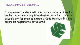 REGLAMENTO ESTUDIANTIL 
El reglamento estudiantil son normas establecidas las 
cuales deben ser cumplidas dentro de la institución o 
escuela por los propios alumnos. Cada institución tiene 
su propio reglamento estudiantil. 
 