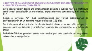 ¿ QUE TIPO DE SANCIÓN PUEDE RECIBIR UN ESTUDIANTE QUE AGREDE FÍSICAMENTE 
A UN PROFESOR O A UN COMPAÑERO? 
Este podrá recibir desde una amonestación privada o publica hasta la matricula 
condicional, cancelación de matriculas, expulsión o una sanción según el articulo 
71 º 
Según el articulo 72º -Las investigaciones por faltas disciplinarias se 
perfeccionarán en un término mayor de quince (15) días. 
En todo caso el estudiante inculpado tendrá derecho a ser oído y aportar 
pruebas para su defensa y a solicitar, cuando sea conducente la práctica de 
otras. 
PARAGRAFO.-Las pruebas serán practicadas por una comisión del organismo 
universitario competente. 
 