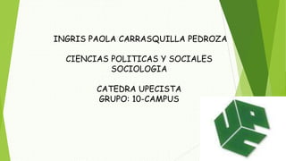 INGRIS PAOLA CARRASQUILLA PEDROZA 
CIENCIAS POLITICAS Y SOCIALES 
SOCIOLOGIA 
CATEDRA UPECISTA 
GRUPO: 10-CAMPUS 
 