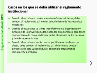Casos en los que se deba utilizar el reglamento 
institucional 
» Cuando el estudiante requiera una transferencia interna, debe 
acceder al reglamento para tener conocimiento de los requisitos 
necesarios. 
» Cuando el estudiante se sienta inconforme en la organización y 
dirección de la universidad, debe acceder al reglamento para tener 
conocimiento de como participar en las elecciones de los decanos 
y demás representantes. 
» Cuando el estudiante sienta que ha perdido muchas horas de 
clases, debe acceder al reglamento para informarse de que 
porcentaje le será valido según el contenido programático 
oficialmente aprobado. 
Reglamento estudiantil UPC 
 