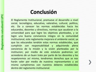Conclusión 
Reglamento estudiantil UPC 
El Reglamento Institucional, promueve el desarrollo a nivel 
social, tecnológico, educativo, valorativo, cultural, político, 
etc. Da a conocer las normas establecidas hacia los 
educandos, docentes y directivos, normas que ayudaran a la 
universidad para que logre los objetivos planteados, y se 
logre una buena convivencia integra en la comunidad 
institucional, este reglamento mejorara el ambiente social, ya 
que los educandos tendrán estas normas establecidas, que 
cumplirán con responsabilidad y adquiriendo plena 
conciencia de la misión y la visión planteadas por la 
institucion; por medio de este estatuto podremos ser 
acreedores de un buen trato por parte de los docentes y los 
respetaremos así mismo, tendremos derechos que se nos 
harán valer por medio de nuestros representantes y así 
mismo cumpliremos con nuestros deberes establecidos 
dentro del reglamento institucional. 
