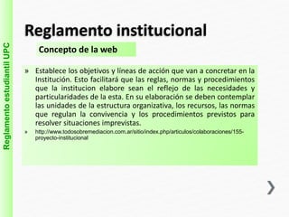 Reglamento institucional 
Reglamento estudiantil UPC 
Concepto de la web 
» Establece los objetivos y líneas de acción que van a concretar en la 
Institución. Esto facilitará que las reglas, normas y procedimientos 
que la institucion elabore sean el reflejo de las necesidades y 
particularidades de la esta. En su elaboración se deben contemplar 
las unidades de la estructura organizativa, los recursos, las normas 
que regulan la convivencia y los procedimientos previstos para 
resolver situaciones imprevistas. 
» http://www.todosobremediacion.com.ar/sitio/index.php/articulos/colaboraciones/155- 
proyecto-institucional 
 