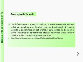 Reglamento estudiantil UPC 
Concepto de la web 
» Se define como normas de carácter privado –salvo instituciones 
arbitrales publicas- que fijan las reglas de funcionamiento para la 
gestión y administración del arbitraje, cuyo origen se halla en la 
propia voluntad de la institucion arbitral, las cuales vinculan tanto 
a la institucion como a las partes y árbitros. 
» http://biblio.juridicas.unam.mx/revista/pdf/ReformaJudicial/11/cle/cle9.pdf 
 