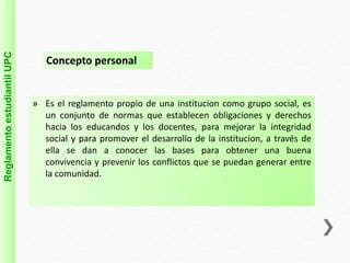 Reglamento estudiantil UPC 
Concepto personal 
» Es el reglamento propio de una institucion como grupo social, es 
un conjunto de normas que establecen obligaciones y derechos 
hacia los educandos y los docentes, para mejorar la integridad 
social y para promover el desarrollo de la institucion, a través de 
ella se dan a conocer las bases para obtener una buena 
convivencia y prevenir los conflictos que se puedan generar entre 
la comunidad. 
 
