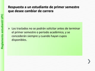 Reglamento estudiantil UPC 
Respuesta a un estudiante de primer semestre 
que desee cambiar de carrera 
» Los traslados no se podrán solicitar antes de terminar 
el primer semestre o periodo académico, y se 
concederán siempre y cuando hayan cupos 
disponibles. 
 