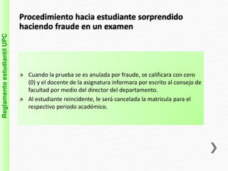 Procedimiento hacia estudiante sorprendido 
haciendo fraude en un examen 
» Cuando la prueba se es anulada por fraude, se calificara con cero 
(0) y el docente de la asignatura informara por escrito al consejo de 
facultad por medio del director del departamento. 
» Al estudiante reincidente, le será cancelada la matricula para el 
respectivo periodo académico. 
Reglamento estudiantil UPC 
 