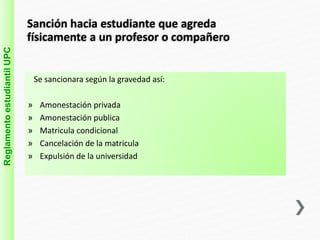 Sanción hacia estudiante que agreda 
físicamente a un profesor o compañero 
Reglamento estudiantil UPC 
Se sancionara según la gravedad así: 
» Amonestación privada 
» Amonestación publica 
» Matricula condicional 
» Cancelación de la matricula 
» Expulsión de la universidad 
 