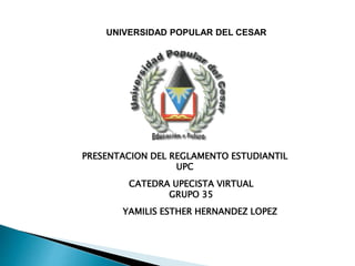 UNIVERSIDAD POPULAR DEL CESAR 
PRESENTACION DEL REGLAMENTO ESTUDIANTIL 
UPC 
CATEDRA UPECISTA VIRTUAL 
GRUPO 35 
YAMILIS ESTHER HERNANDEZ LOPEZ 
 