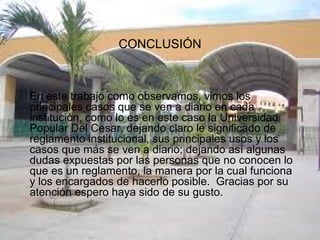CONCLUSIÓN 
En este trabajo como observamos, vimos los 
principales casos que se ven a diario en cada 
institución, como lo es en este caso la Universidad 
Popular Del Cesar, dejando claro le significado de 
reglamento institucional, sus principales usos y los 
casos que más se ven a diario; dejando así algunas 
dudas expuestas por las personas que no conocen lo 
que es un reglamento, la manera por la cual funciona 
y los encargados de hacerlo posible. Gracias por su 
atención espero haya sido de su gusto. 
