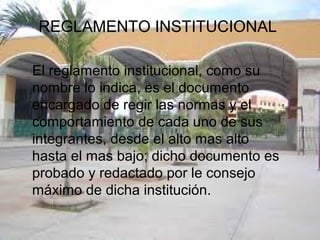 REGLAMENTO INSTITUCIONAL 
El reglamento institucional, como su 
nombre lo indica, es el documento 
encargado de regir las normas y el 
comportamiento de cada uno de sus 
integrantes, desde el alto mas alto 
hasta el mas bajo; dicho documento es 
probado y redactado por le consejo 
máximo de dicha institución. 
 