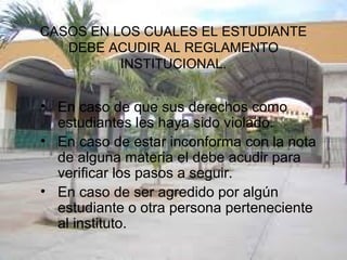 CASOS EN LOS CUALES EL ESTUDIANTE 
DEBE ACUDIR AL REGLAMENTO 
INSTITUCIONAL. 
• En caso de que sus derechos como 
estudiantes les haya sido violado. 
• En caso de estar inconforma con la nota 
de alguna materia el debe acudir para 
verificar los pasos a seguir. 
• En caso de ser agredido por algún 
estudiante o otra persona perteneciente 
al instituto. 
 