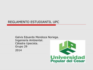 REGLAMENTO ESTUDIANTIL UPC 
Galvis Eduardo Mendoza Noriega. 
Ingeniería Ambiental. 
Cátedra Upecista. 
Grupo 29 
2014 
 