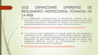 DOS DEFINICIONES DIFERENTES DE 
REGLAMENTO INSTITUCIONAL TOMADAS DE 
LA WEB 
 1 El Reglamento Institucional es el documento normativo de una 
institución. Es de cumplimiento obligatorio para los diferentes actores de la 
comunidad educativa y establece un conjunto de normas sustantivas y 
procedimentales enmarcadas en la visión y misión institucional. 
 https://sites.google.com/site/institutosanjosecanete/classroom-news 
 2 se conoce como reglamento al conjunto ordenado de preceptos y 
normativas que son aplicables en un determinado contexto. Educativo, 
por su parte, es lo que está relacionado con la institución. El reglamento 
institucional, de este modo, está formado por la serie de normas que 
establecen diferentes pautas de comportamiento y normas de 
convivencia en una escuela o universidad 
 http://definicion.de/reglamento-escolar/#ixzz3ERP2BHvc 
 