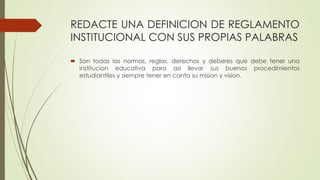 REDACTE UNA DEFINICION DE REGLAMENTO 
INSTITUCIONAL CON SUS PROPIAS PALABRAS 
 Son todas las normas, reglas, derechos y deberes que debe tener una 
institucion educativa para asi llevar sus buenos procedimientos 
estudiantiles y siempre tener en canta su mision y vision. 
 