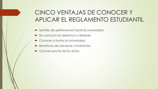 CINCO VENTAJAS DE CONOCER Y 
APLICAR EL REGLAMENTO ESTUDIANTIL 
 Sentido de pertenencia hacia la universidad 
 Se conocen los derechos y deberes 
 Conocer a fondo la universidad 
 Beneficios de bienestar universitario 
 Concecuencia de los actos 
 