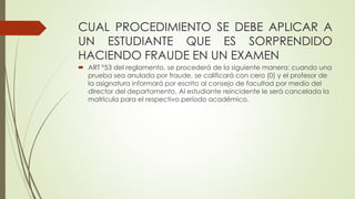 CUAL PROCEDIMIENTO SE DEBE APLICAR A 
UN ESTUDIANTE QUE ES SORPRENDIDO 
HACIENDO FRAUDE EN UN EXAMEN 
 ART °53 del reglamento, se procederá de la siguiente manera: cuando una 
prueba sea anulada por fraude, se calificará con cero (0) y el profesor de 
la asignatura informará por escrito al consejo de facultad por medio del 
director del departamento. Al estudiante reincidente le será cancelada la 
matrícula para el respectivo período académico. 
 