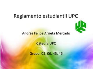 Reglamento estudiantil UPC 
Andrés Felipe Arrieta Mercado 
Cátedra UPC 
Grupo: 05, 06, 45, 46 
 