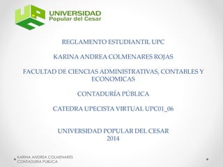 REGLAMENTO ESTUDIANTIL UPC 
KARINA ANDREA COLMENARES ROJAS 
FACULTAD DE CIENCIAS ADMINISTRATIVAS, CONTABLES Y 
ECONOMICAS 
CONTADURÍA PÚBLICA 
CATEDRA UPECISTA VIRTUAL UPC01_06 
UNIVERSIDAD POPULAR DEL CESAR 
2014 
KARINA ANDREA COLMENARES 
CONTADURIA PUBLICA 
 