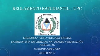 REGLAMENTO ESTUDIANTIL – UPC 
LEONARDO FABIO VERGARA BERNAL 
LICENCIATURA EN CIENCIAS NATURALES Y EDUCACIÓN 
AMBIENTAL 
CATEDRA UPECISTA 
GRUPO N° 17 
 