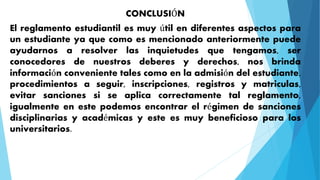 CONCLUSIÓN 
El reglamento estudiantil es muy útil en diferentes aspectos para 
un estudiante ya que como es mencionado anteriormente puede 
ayudarnos a resolver las inquietudes que tengamos, ser 
conocedores de nuestros deberes y derechos, nos brinda 
información conveniente tales como en la admisión del estudiante, 
procedimientos a seguir, inscripciones, registros y matriculas, 
evitar sanciones si se aplica correctamente tal reglamento, 
igualmente en este podemos encontrar el régimen de sanciones 
disciplinarias y académicas y este es muy beneficioso para los 
universitarios. 
