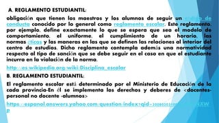 A. REGLAMENTO ESTUDIANTIL: 
obligación que tienen los maestros y los alumnos de seguir un código de 
conducta conocido por lo general como reglamento escolar. Este reglamento, 
por ejemplo, define exactamente lo que se espera que sea el modelo de 
comportamiento, el uniforme, el cumplimiento de un horario, las 
normas éticas y las maneras en las que se definen las relaciones al interior del 
centro de estudios. Dicho reglamento contempla además una normatividad 
respecto al tipo de sanción que se debe seguir en el caso en que el estudiante 
incurra en la violación de la norma. 
http://es.wikipedia.org/wiki/Disciplina_escolar 
B. REGLAMENTO ESTUDIANTIL: 
El reglamento escolar está determinado por el Ministerio de Educación de la 
cada provincia-En él se implementa los derechos y deberes de <docentes-personal 
no docente -alumnos> 
https://espanol.answers.yahoo.com/question/index?qid=20080203100906AAuNXW 
p 
 