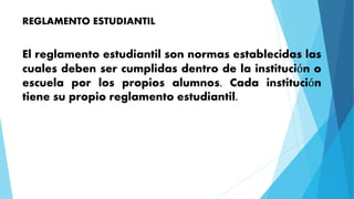REGLAMENTO ESTUDIANTIL 
El reglamento estudiantil son normas establecidas las 
cuales deben ser cumplidas dentro de la institución o 
escuela por los propios alumnos. Cada institución 
tiene su propio reglamento estudiantil. 
 