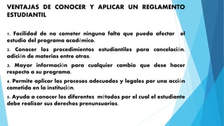 VENTAJAS DE CONOCER Y APLICAR UN REGLAMENTO 
ESTUDIANTIL 
1. Facilidad de no cometer ninguna falta que pueda afectar el 
estudio del programa académico. 
2. Conocer los procedimientos estudiantiles para cancelación, 
adición de materias entre otras. 
3. Mayor información para cualquier cambio que dese hacer 
respecto a su programa. 
4. Permite aplicar los procesos adecuados y legales por una acción 
cometida en la institución. 
5. Ayuda a conocer los diferentes métodos por el cual el estudiante 
debe realizar sus derechos prenunsuarios. 
 