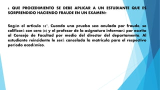¿ QUE PROCEDIMIENTO SE DEBE APLICAR A UN ESTUDIANTE QUE ES 
SORPRENDIDO HACIENDO FRAUDE EN UN EXAMEN? 
Según el articulo 53°, Cuando una prueba sea anulada por fraude, se 
calificará con cero (0) y el profesor de la asignatura informará por escrito 
al Consejo de Facultad por medio del director del departamento. Al 
estudiante reincidente le será cancelada la matricula para el respectivo 
período académico. 
 