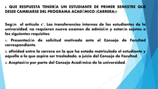 ¿ QUE RESPUESTA TENDRÍA UN ESTUDIANTE DE PRIMER SEMESTRE QUE 
DESEE CAMBIARSE DEL PROGRAMA ACADÉMICO (CARRERA)? 
Según el articulo 6°, Las transferencias internas de los estudiantes de la 
universidad, no requieren nuevo examen de admisión y estarán sujetos a 
los siguientes requisitos: 
1. Presentación de solicitud motivada ante el Consejo de Facultad 
correspondiente. 
2. afinidad entre la carrera en la que ha estado matriculado el estudiante y 
aquella a la que aspira ser trasladado, a juicio del Consejo de Facultad. 
3. Aceptación por parte del Consejo Académico de la universidad. 
 