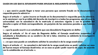 CASOS EN LOS QUE EL ESTUDIANTE PUEDE APLICAR EL REGLAMENTO ESTUDIANTIL 
1. ¿ que sanción puede llegar a tener una persona que cometa fraude en la documentación 
requerida para la admisión? 
Según el articulo 11°, quien incurra en fraude en la documentación requerida para la admisión, 
se le sancionará con la pérdida del derecho de inscripción a todos los programas que ofrezca la 
universidad, con la cancelación de la matrícula si estuviere vigente o con la pérdida del 
derecho a optar el titulo correspondiente, sin perjuicio de las sanciones penales a que hubiere 
lugar. 
2. ¿ que le puede ocurrir a un estudiante que sea descubierto fragrante en delito? 
Según el articulo 78º, En el caso de flagrante delito, el Consejo académico suspenderá al 
estudiante o Estudiantes en su condición de tal o tales, mientras se adelanta la investigación 
correspondiente. 
3. ¿ en que caso puede un estudiante solicitar la cancelación de la carga académica? 
Según el articulo 19º, La cancelación del total de la carga académica se podrá solicitar en caso 
de fuerza mayor al Consejo Académico, en se caso se podrá pedir reserva de cupo, de acuerdo 
con lo establecido en el artículo 10. 
 