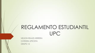 REGLAMENTO ESTUDIANTIL 
UPC 
NELSON REALES HERRERA 
CÁTEDRA UPECISTA 
GRUPO 12 
 